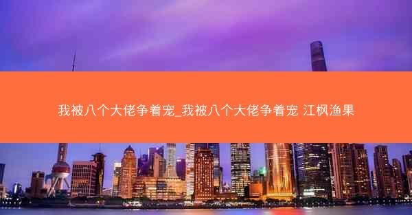 我被八个大佬争着宠_我被八个大佬争着宠 江枫渔果