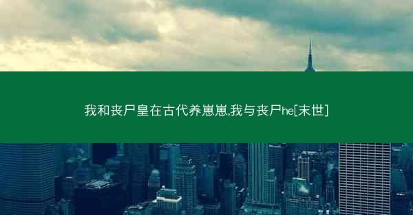 我和丧尸皇在古代养崽崽,我与丧尸he[末世]