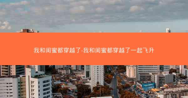 我和闺蜜都穿越了-我和闺蜜都穿越了一起飞升 我和闺蜜都穿越了-我和闺蜜都穿越了一起飞升