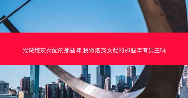 我做炮灰女配的那些年,我做炮灰女配的那些年有男主吗