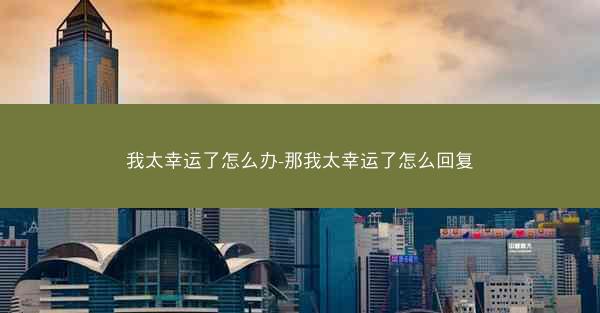 我太幸运了怎么办-那我太幸运了怎么回复 我太幸运了怎么办-那我太幸运了怎么回复