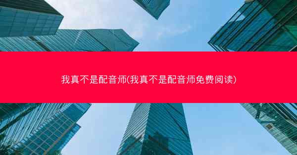 我真不是配音师(我真不是配音师免费阅读) 我真不是配音师(我真不是配音师免费阅读)