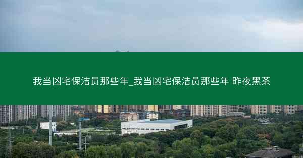 我当凶宅保洁员那些年_我当凶宅保洁员那些年 昨夜黑茶 我当凶宅保洁员那些年_我当凶宅保洁员那些年 昨夜黑茶