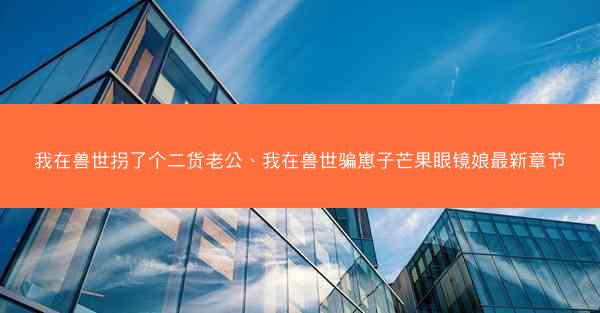 我在兽世拐了个二货老公、我在兽世骗崽子芒果眼镜娘最新章节 我在兽世拐了个二货老公、我在兽世骗崽子芒果眼镜娘最新章节
