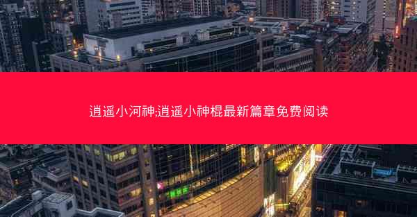 逍遥小河神;逍遥小神棍最新篇章免费阅读