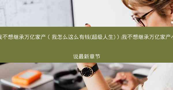 我不想继承万亿家产（我怎么这么有钱(超级人生)）;我不想继承万亿家产小说最新章节