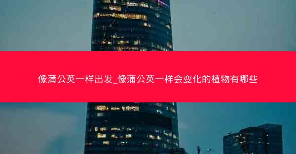 像蒲公英一样出发_像蒲公英一样会变化的植物有哪些
