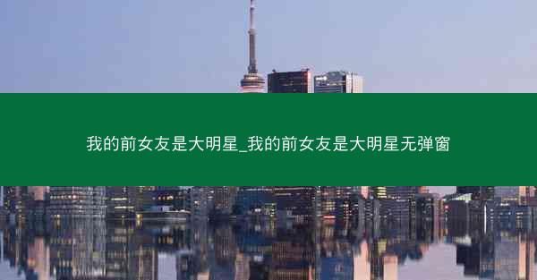 我的前女友是大明星_我的前女友是大明星无弹窗
