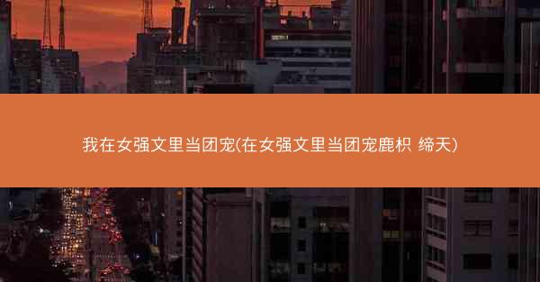 我在女强文里当团宠(在女强文里当团宠鹿枳 缔天) 我在女强文里当团宠(在女强文里当团宠鹿枳 缔天)