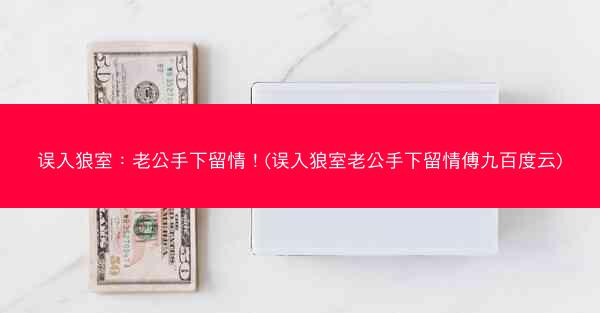 误入狼室：老公手下留情！(误入狼室老公手下留情傅九百度云)