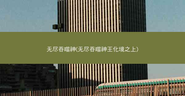 无尽吞噬神(无尽吞噬神王化境之上)